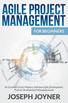 Agile Project Management For Beginners: An Essential Scrum Mastery, Software Agile Development, Product Development Managing Guide - Joseph Joyner
