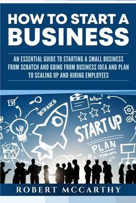 How to Start a Business: An Essential Guide to Starting a Small Business from Scratch and Going from Business Idea and Plan to Scaling Up and H - Robert Mccarthy