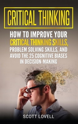 Critical Thinking: How to Improve Your Critical Thinking and Problem-Solving Skills and Avoid the 25 Cognitive Biases in Decision-Making - Scott Lovell