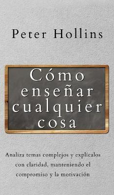 Cómo enseñar cualquier cosa: Analiza temas complejos y explícalos con claridad, manteniendo el compromiso y la motivación - Peter Hollins