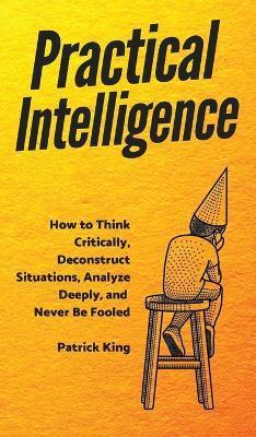 Practical Intelligence: How to Think Critically, Deconstruct Situations, Analyze Deeply, and Never Be Fooled - Patrick King