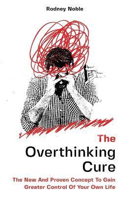 The Overthinking Cure: The New And Proven Concept To Gain Greater Control Of Your Own Life - Rodney Noble