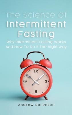 The Science Of Intermittent Fasting: Why Intermittent Fasting Works And How To Do It The Right Way - Andrew Sorenson