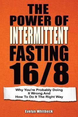 The Power Of Intermittent Fasting 16/8: Why You're Probably Doing It Wrong And How To Do It The Right Way - Evelyn Whitbeck