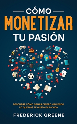 Cómo Monetizar tu Pasión: Descubre Cómo Ganar Dinero Haciendo lo que más te Gusta en la Vida - Frederick Greene