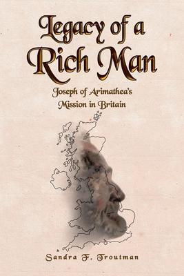 Legacy of a Rich Man: Joseph of Arimathea's Mission in Britain - Sandra F. Troutman