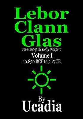 Lebor Clann Glas: Covenant of the Holly Diaspora: Volume I: 10,830 BCE to 365 CE - Ucadia