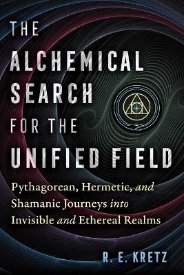 The Alchemical Search for the Unified Field: Pythagorean, Hermetic, and Shamanic Journeys Into Invisible and Ethereal Realms - R. E. Kretz