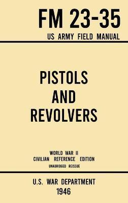 Pistols and Revolvers - FM 23-35 US Army Field Manual (1946 World War II Civilian Reference Edition): Unabridged Technical Manual On Vintage and Colle - U S War Department
