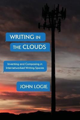 Writing in the Clouds: Inventing and Composing in Internetworked Writing Spaces - John Logie