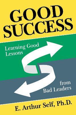 Good Success: Learning Good Lessons from Bad Leaders - E. Arthur Self