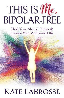 This Is Me, Bipolar-Free: Heal Your Mental Illness and Create Your Authentic Life - Kate Labrosse