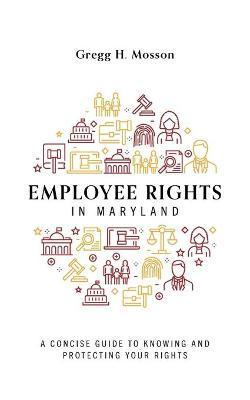 Employee Rights in Maryland: A Concise Guide to Knowing and Protecting Your Rights - Gregg H. Mosson