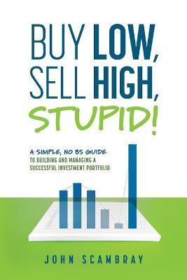 Buy Low, Sell High, Stupid! A Simple, No BS Guide to Building and Managing a Successful Investment Portfolio - John Scambray