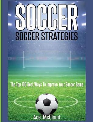Soccer: Soccer Strategies: The Top 100 Best Ways To Improve Your Soccer Game - Ace Mccloud