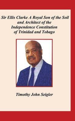 Sir Ellis Clarke: A Royal Son of the Soil and Architect of the Independence Constitution of Trinidad and Tobago - Timothy Seigler