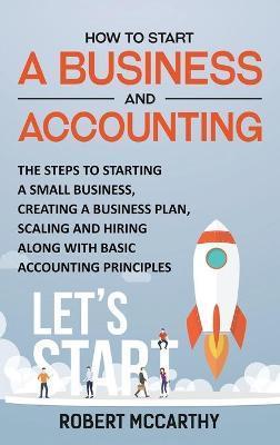 How to Start a Business and Accounting: The Steps to Starting a Small Business, Creating a Business Plan, Scaling and Hiring along with Basic Accounti - Robert Mccarthy