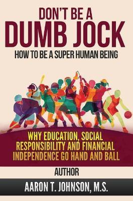 DON'T BE A DUMB JOCK How To Be A Super Human Being: Why Education, Social Responsibility And Financial Independence Go Hand And Ball - Aaron Johnson