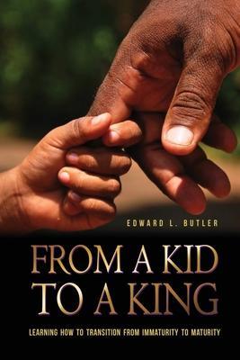 From A Kid To A King: Learning How To Transition From Immaturity To Maturity - Edward L. Butler