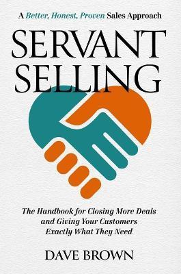 Servant Selling: The Handbook for Closing More Deals and Giving Your Customers Exactly What They Need - Dave Brown