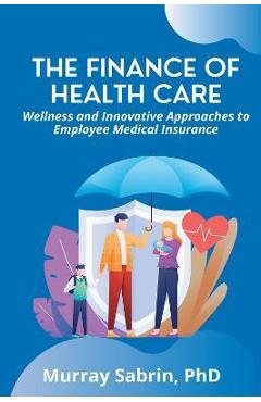 Coperta cărții 'The Finance of Health Care: Wellness and Innovative Approaches to Employee Medical Insurance - Murray Sabrin'