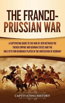 The Franco-Prussian War: A Captivating Guide to the War of 1870 between the French Empire and German States and the Role Otto von Bismarck Play - Captivating History