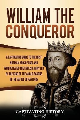 William the Conqueror: A Captivating Guide to the First Norman King of England Who Defeated the English Army Led by the King of the Anglo-Sax - Captivating History