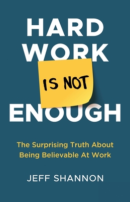 Hard Work Is Not Enough: The Surprising Truth about Being Believable at Work - Jeff Shannon