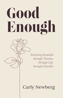 Good Enough: Believing Beautiful through Trauma, through Life, through Disorder - Carly Newberg