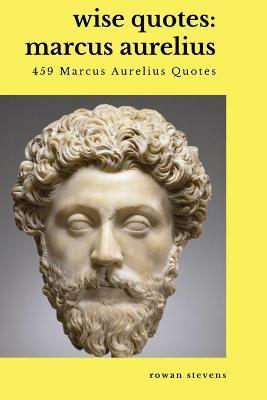 Wise Quotes - Marcus Aurelius (459 Marcus Aurelius Quotes): Roman Stoic Philosopher Roman Emperor - Rowan Stevens