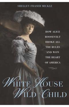 White House Wild Child: How Alice Roosevelt Broke All the Rules and Won the Heart of America - Shelley Fraser Mickle