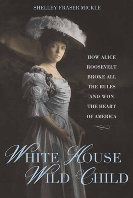 White House Wild Child: How Alice Roosevelt Broke All the Rules and Won the Heart of America - Shelley Fraser Mickle