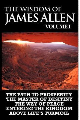 The Wisdom of James Allen I: Including The Path To Prosperity, The Master Of Desitiny, The Way Of Peace Entering The Kingdom and Above Life's Turmo - James Allen