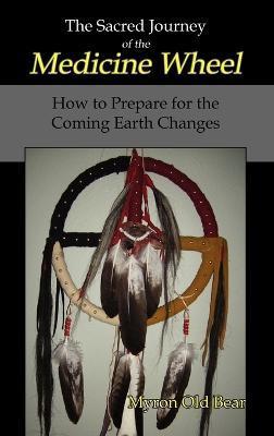 The Sacred Journey of the Medicine Wheel: How to Prepare for the Coming Earth Changes - Myron Old Bear