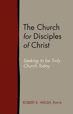 The Church for Disciples of Christ: Seeking to Be Truly Church Today - Robert K. Welsh
