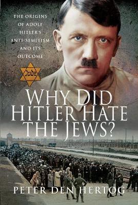 Why Did Hitler Hate the Jews?: The Origins of Adolf Hitler's Anti-Semitism and Its Outcome - Peter Den Hertog