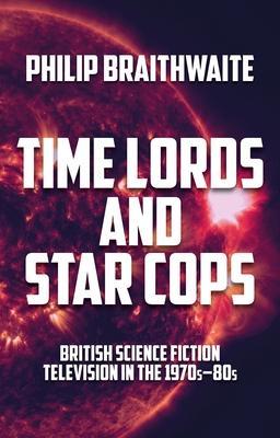 Time Lords and Star Cops: British Science Fiction Television in the 1970s-80s - Philip Braithwaite