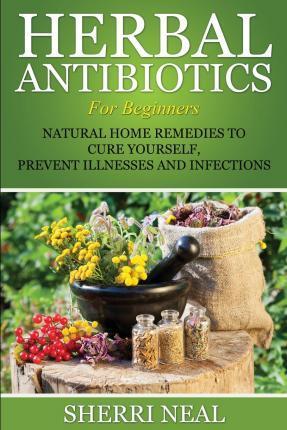 Herbal Antibiotics For Beginners: Natural Home Remedies to Cure Yourself, Prevent Illnesses and Infections - Sherri Neal
