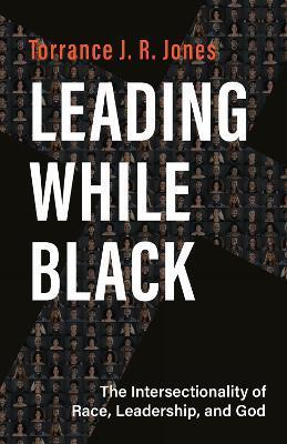 Leading While Black: The Intersectionality of Race, Leadership, and God - Torrance J. R. Jones