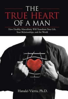 The TRUE HEART of a MAN: How Healthy Masculinity Will Transform Your Life, Your Relationships, and the World - Hanalei Vierra
