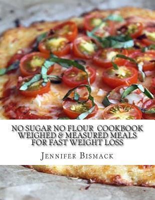 No Sugar No Flour Cookbook: Weighed & Measured Meals for Fast Weight Loss - Jennifer Marie Bismack
