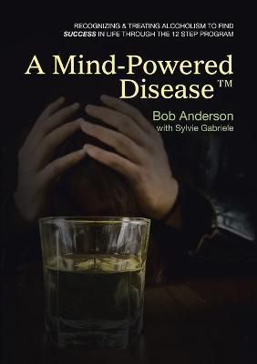 A Mind-Powered Disease(TM): Recognizing & treating alcoholism to find success in life through the 12 Step Program - Bob Anderson