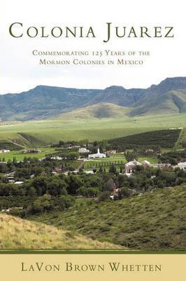 Colonia Juarez: Commemorating 125 Years of the Mormon Colonies in Mexico - Lavon Brown Whetten