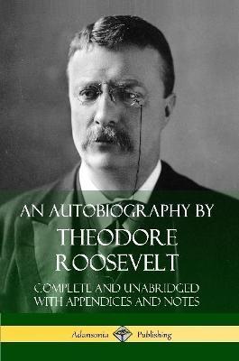 An Autobiography by Theodore Roosevelt: Complete and Unabridged with Appendices and Notes - Theodore Roosevelt