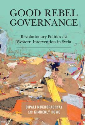 Good Rebel Governance: Revolutionary Politics and Western Intervention in Syria - Dipali Mukhopadhyay