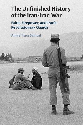 The Unfinished History of the Iran-Iraq War: Faith, Firepower, and Iran's Revolutionary Guards - Annie Tracy Samuel