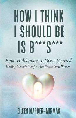 How I Think I Should Be is B***S***! From Hiddenness to Open-Hearted: A Healing Memoir (not just) For Professional Women - Eileen Marder-mirman