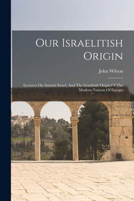 Our Israelitish Origin: Lectures On Ancient Israel, And The Israelitish Origin Of The Modern Nations Of Europe - John Wilson