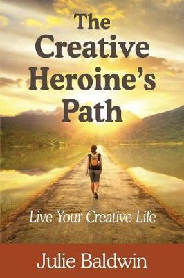 The Creative Heroine's Path: Live Your Creative Life - Julie A. Baldwin