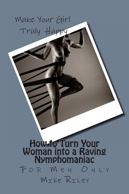 How to Turn Your Woman into a Raving Nymphomaniac: For Men Only - Mike Riley